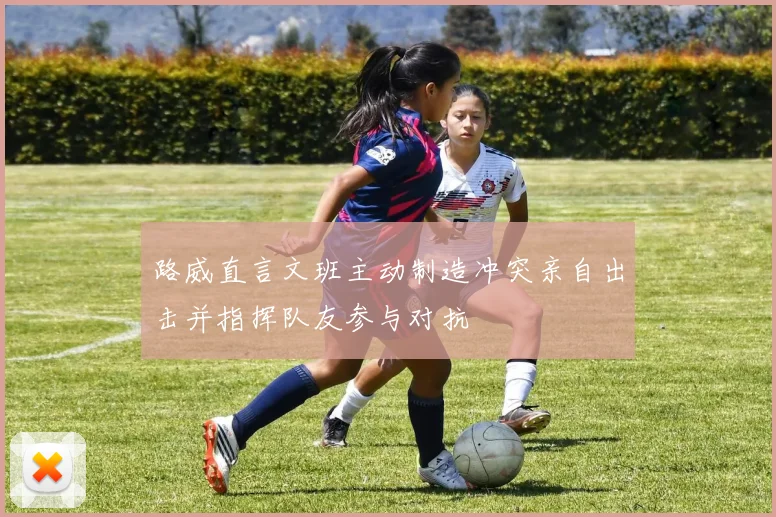 路威直言文班主动制造冲突亲自出击并指挥队友参与对抗