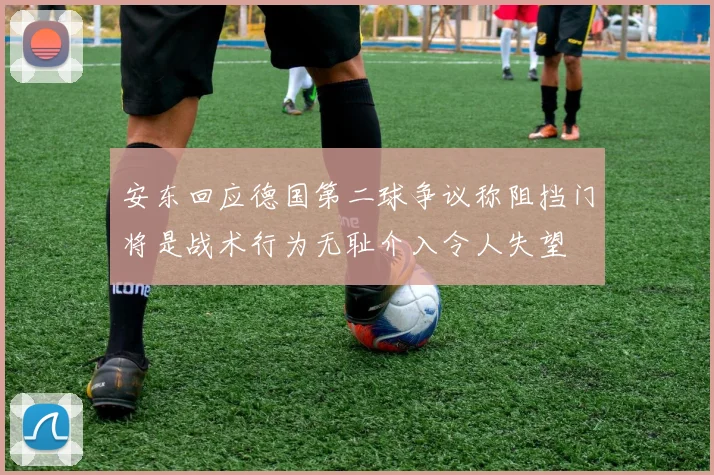 安东回应德国第二球争议称阻挡门将是战术行为无耻介入令人失望