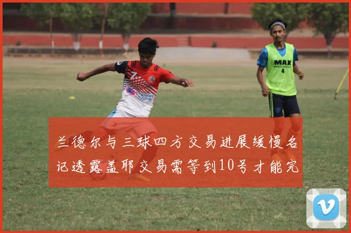 兰德尔与三球四方交易进展缓慢名记透露盖耶交易需等到10号才能完成