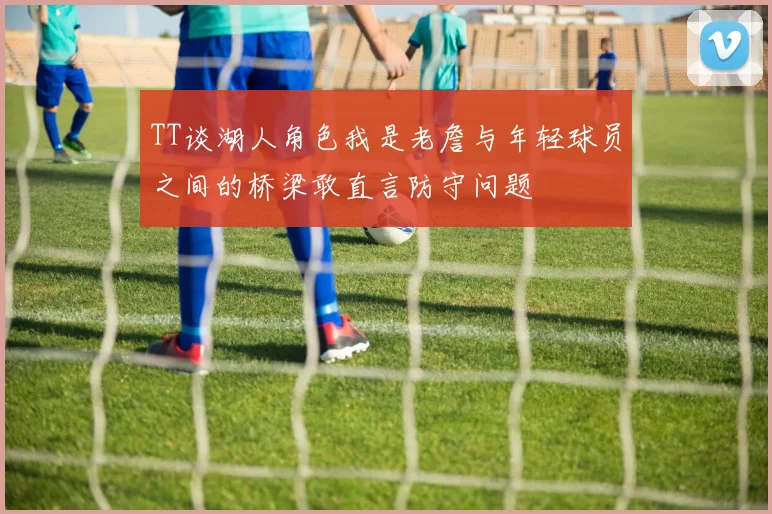 TT谈湖人角色我是老詹与年轻球员之间的桥梁敢直言防守问题