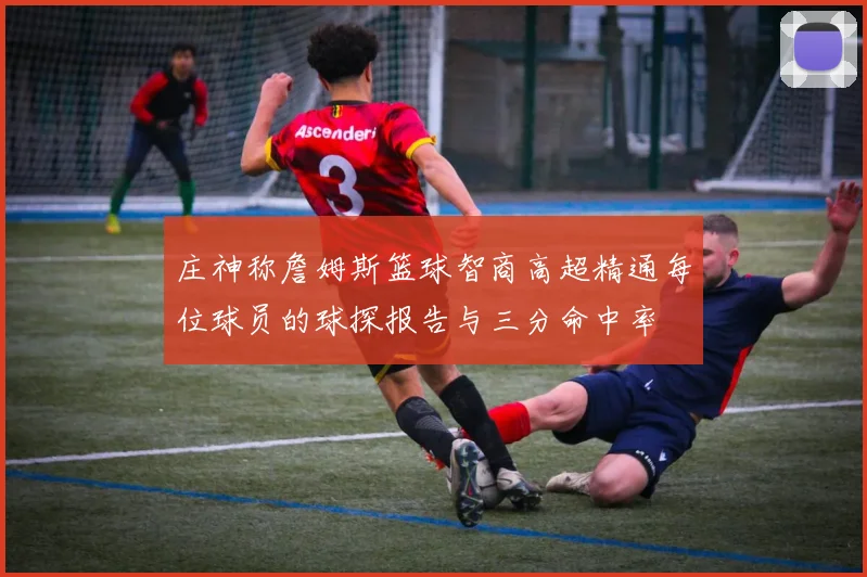 庄神称詹姆斯篮球智商高超精通每位球员的球探报告与三分命中率