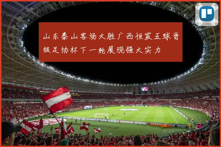 山东泰山客场大胜广西恒宸五球晋级足协杯下一轮展现强大实力