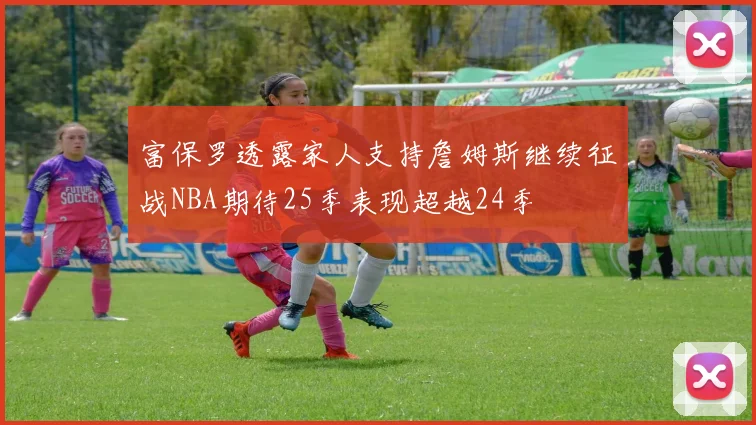 富保罗透露家人支持詹姆斯继续征战NBA期待25季表现超越24季