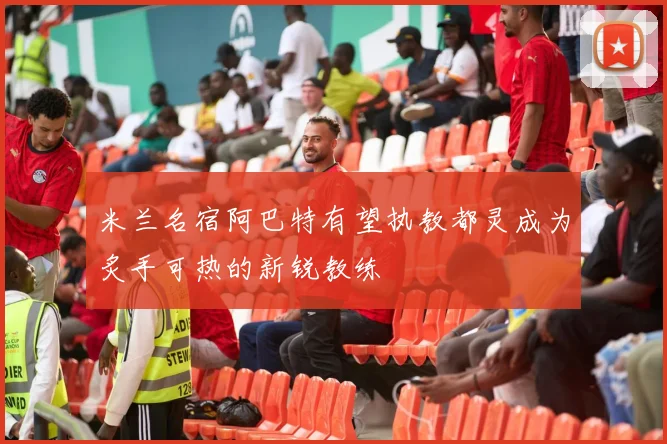 米兰名宿阿巴特有望执教都灵成为炙手可热的新锐教练