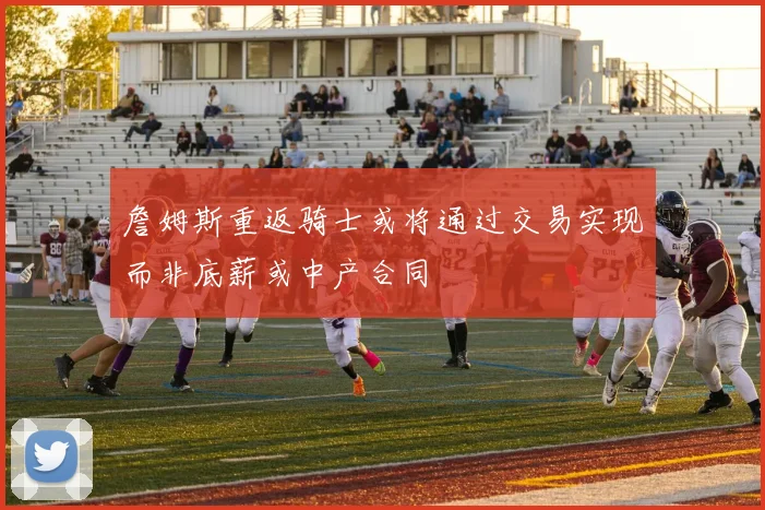 詹姆斯重返骑士或将通过交易实现而非底薪或中产合同