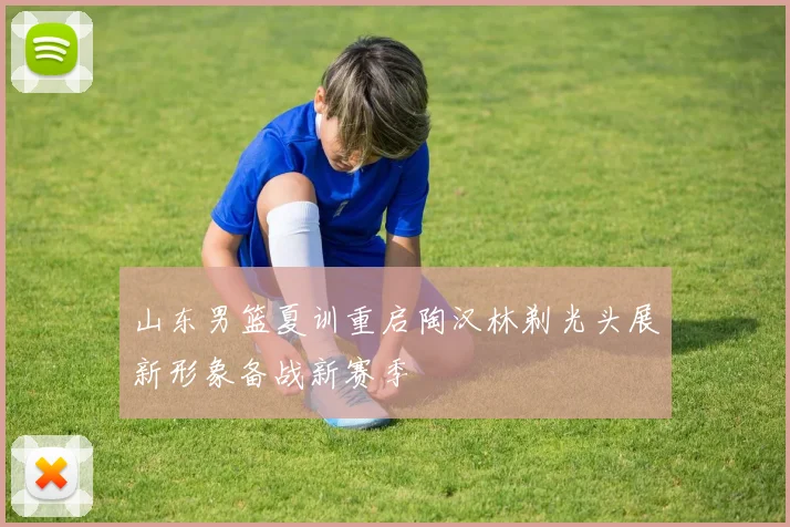 山东男篮夏训重启陶汉林剃光头展新形象备战新赛季