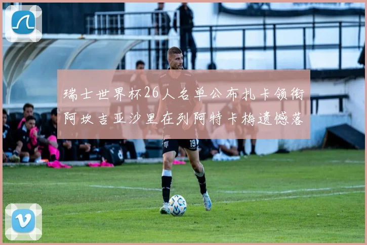 瑞士世界杯26人名单公布扎卡领衔阿坎吉亚沙里在列阿特卡梅遗憾落选
