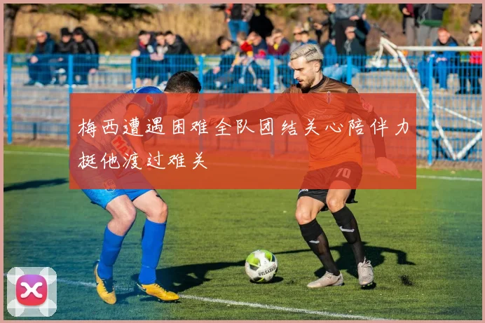 梅西遭遇困难全队团结关心陪伴力挺他渡过难关