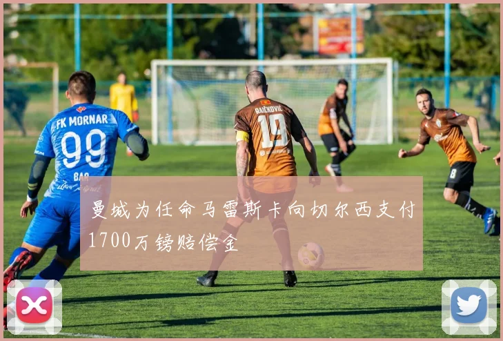 曼城为任命马雷斯卡向切尔西支付1700万镑赔偿金
