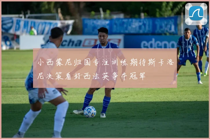 小西蒙尼归国专注训练期待斯卡洛尼决策看好西法英争夺冠军