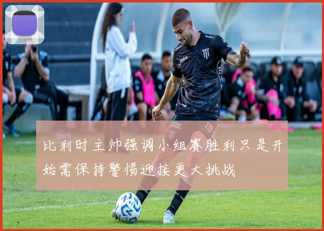 比利时主帅强调小组赛胜利只是开始需保持警惕迎接更大挑战