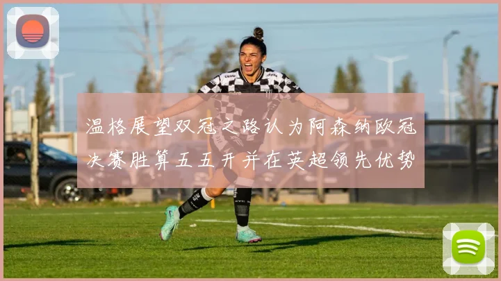 温格展望双冠之路认为阿森纳欧冠决赛胜算五五开并在英超领先优势明显