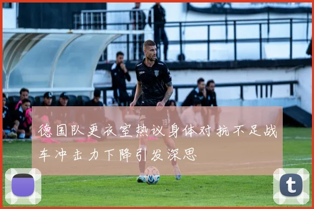 德国队更衣室热议身体对抗不足战车冲击力下降引发深思