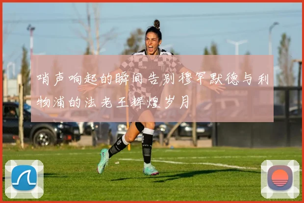 哨声响起的瞬间告别穆罕默德与利物浦的法老王辉煌岁月