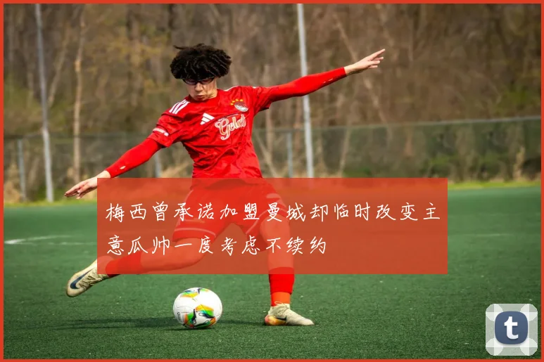 梅西曾承诺加盟曼城却临时改变主意瓜帅一度考虑不续约