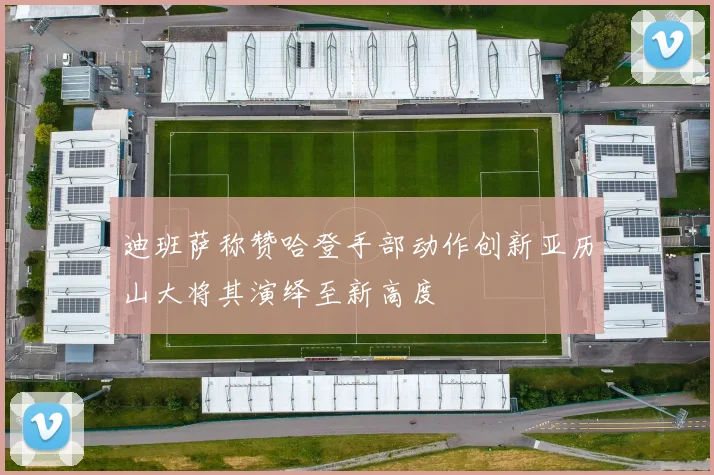 迪班萨称赞哈登手部动作创新亚历山大将其演绎至新高度
