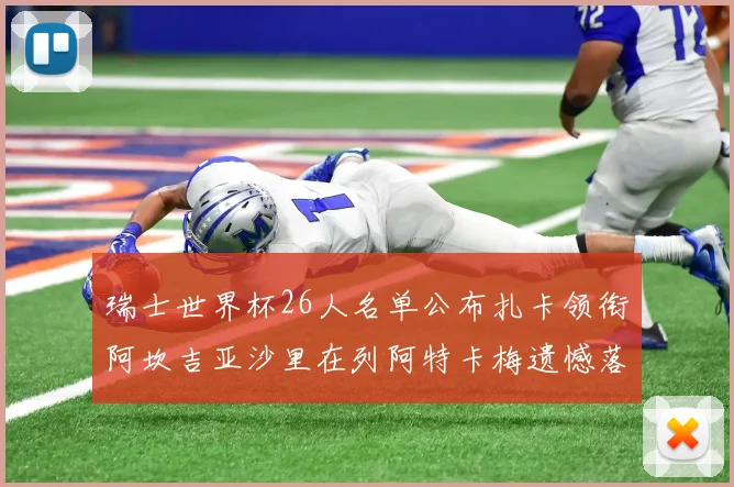 瑞士世界杯26人名单公布扎卡领衔阿坎吉亚沙里在列阿特卡梅遗憾落选