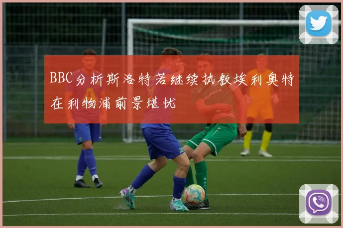 BBC分析斯洛特若继续执教埃利奥特在利物浦前景堪忧