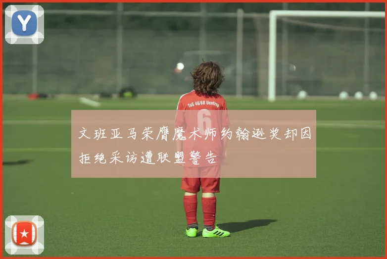 文班亚马荣膺魔术师约翰逊奖却因拒绝采访遭联盟警告