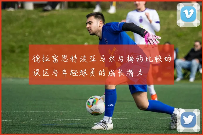德拉富恩特谈亚马尔与梅西比较的误区与年轻球员的成长潜力