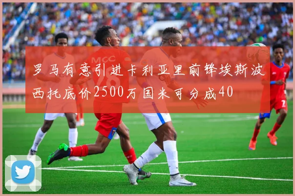 罗马有意引进卡利亚里前锋埃斯波西托底价2500万国米可分成40