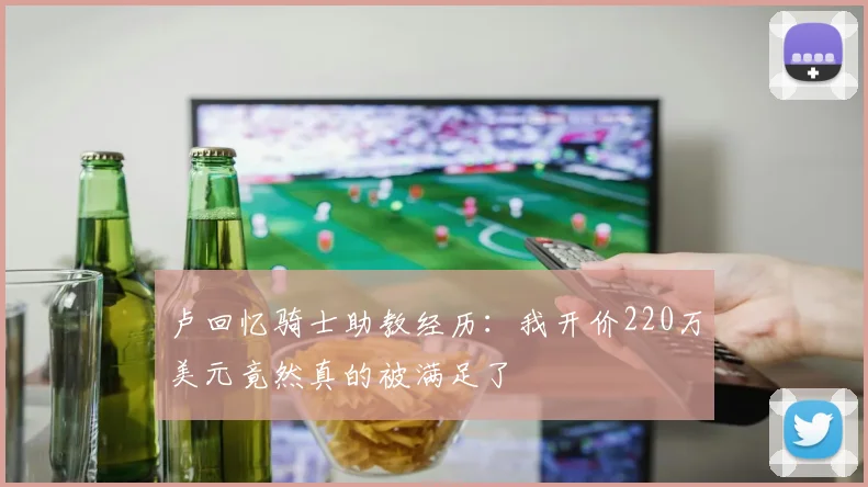 卢回忆骑士助教经历：我开价220万美元竟然真的被满足了