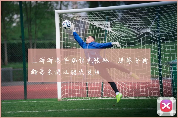 上海海港半场领先张琳芃进球李新翔吾米提江错失良机