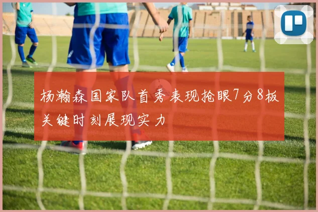 杨瀚森国家队首秀表现抢眼7分8板关键时刻展现实力