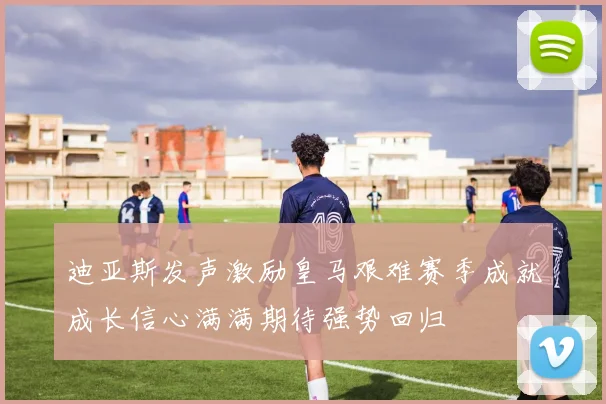 迪亚斯发声激励皇马艰难赛季成就成长信心满满期待强势回归