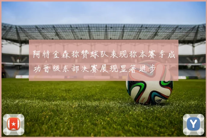 阿特金森称赞球队表现称本赛季成功晋级东部决赛展现显著进步