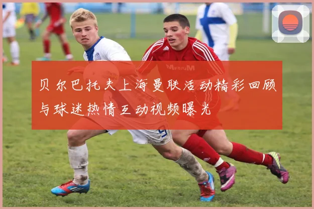 贝尔巴托夫上海曼联活动精彩回顾与球迷热情互动视频曝光