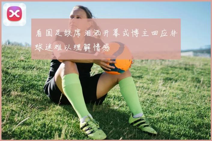 看国足缺席泪洒开幕式博主回应非球迷难以理解情感